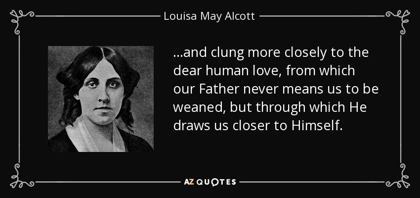 ...and clung more closely to the dear human love, from which our Father never means us to be weaned, but through which He draws us closer to Himself. - Louisa May Alcott