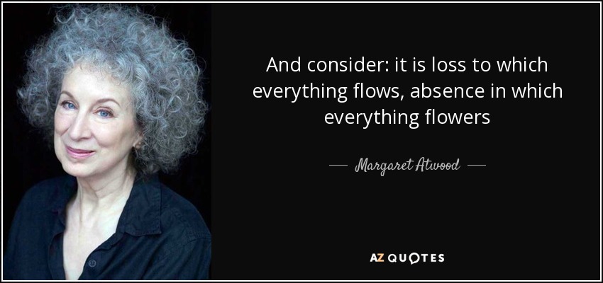 And consider: it is loss to which everything flows, absence in which everything flowers - Margaret Atwood