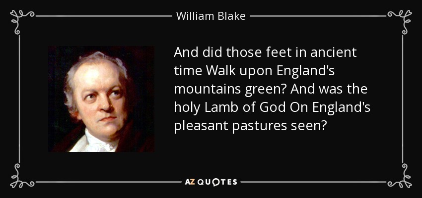 And did those feet in ancient time Walk upon England's mountains green? And was the holy Lamb of God On England's pleasant pastures seen? - William Blake