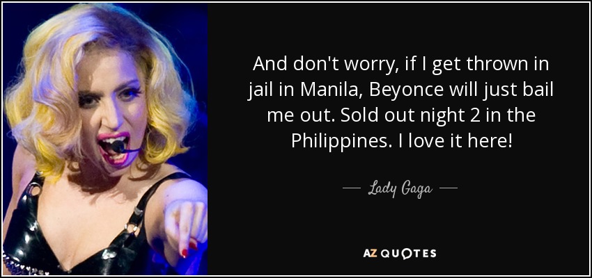 And don't worry, if I get thrown in jail in Manila, Beyonce will just bail me out. Sold out night 2 in the Philippines. I love it here! - Lady Gaga