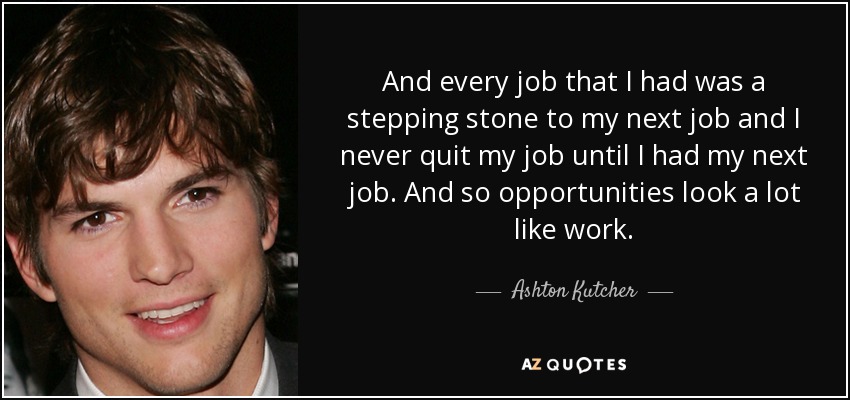 And every job that I had was a stepping stone to my next job and I never quit my job until I had my next job. And so opportunities look a lot like work. - Ashton Kutcher