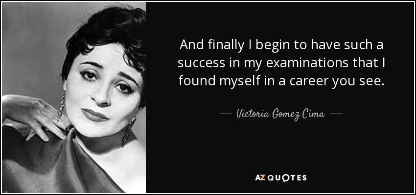 And finally I begin to have such a success in my examinations that I found myself in a career you see. - Victoria Gomez Cima