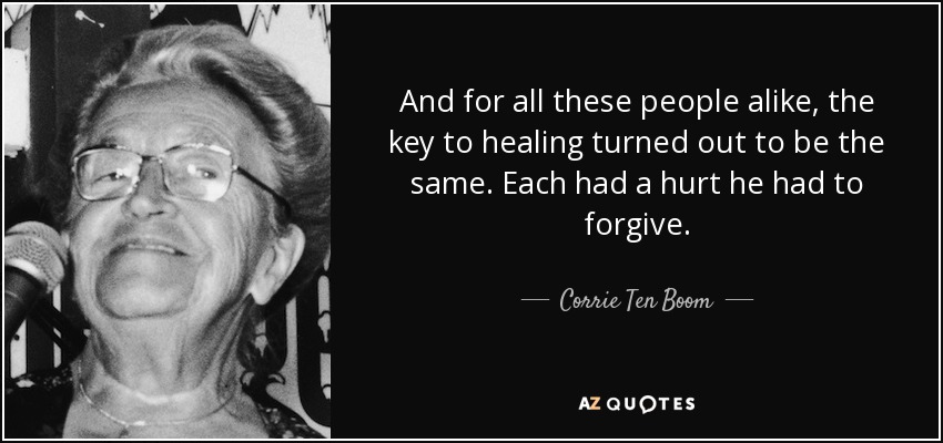 And for all these people alike, the key to healing turned out to be the same. Each had a hurt he had to forgive. - Corrie Ten Boom