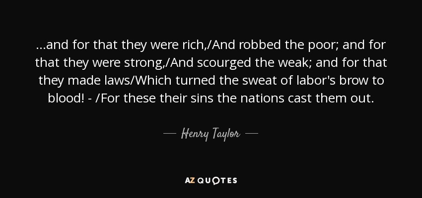 ...and for that they were rich,/And robbed the poor; and for that they were strong,/And scourged the weak; and for that they made laws/Which turned the sweat of labor's brow to blood! - /For these their sins the nations cast them out. - Henry Taylor