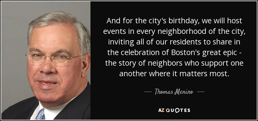 And for the city's birthday, we will host events in every neighborhood of the city, inviting all of our residents to share in the celebration of Boston's great epic - the story of neighbors who support one another where it matters most. - Thomas Menino