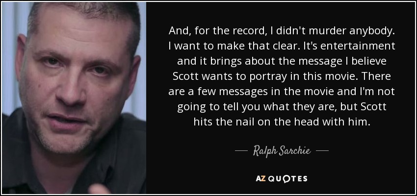 And, for the record, I didn't murder anybody. I want to make that clear. It's entertainment and it brings about the message I believe Scott wants to portray in this movie. There are a few messages in the movie and I'm not going to tell you what they are, but Scott hits the nail on the head with him. - Ralph Sarchie