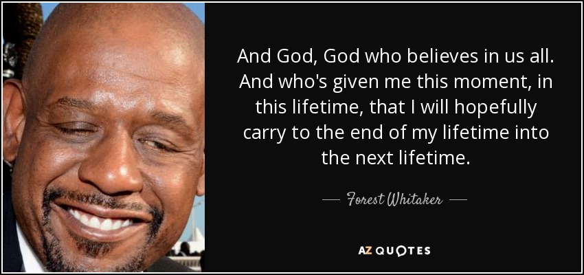 And God, God who believes in us all. And who's given me this moment, in this lifetime, that I will hopefully carry to the end of my lifetime into the next lifetime. - Forest Whitaker