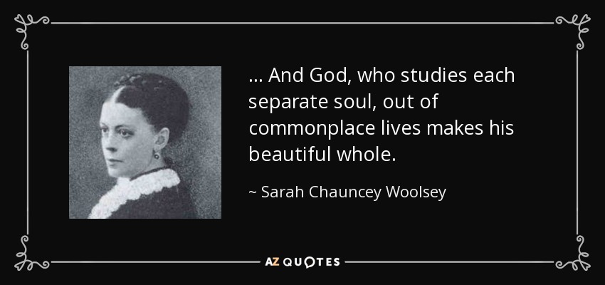 ... And God, who studies each separate soul, out of commonplace lives makes his beautiful whole. - Sarah Chauncey Woolsey