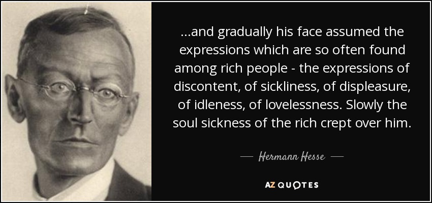 ...and gradually his face assumed the expressions which are so often found among rich people - the expressions of discontent, of sickliness, of displeasure, of idleness, of lovelessness. Slowly the soul sickness of the rich crept over him. - Hermann Hesse