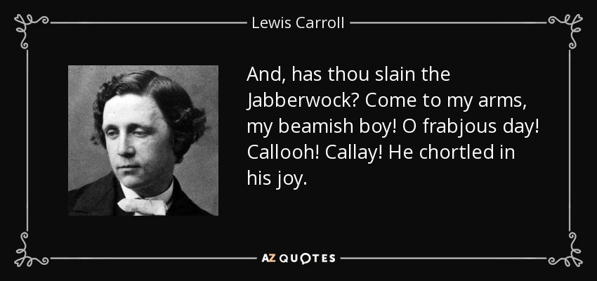 And, has thou slain the Jabberwock? Come to my arms, my beamish boy! O frabjous day! Callooh! Callay! He chortled in his joy. - Lewis Carroll