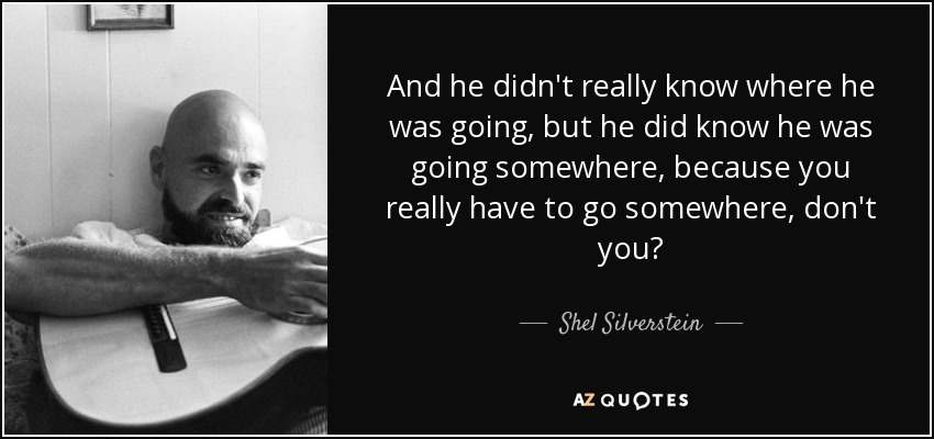 And he didn't really know where he was going, but he did know he was going somewhere, because you really have to go somewhere, don't you? - Shel Silverstein