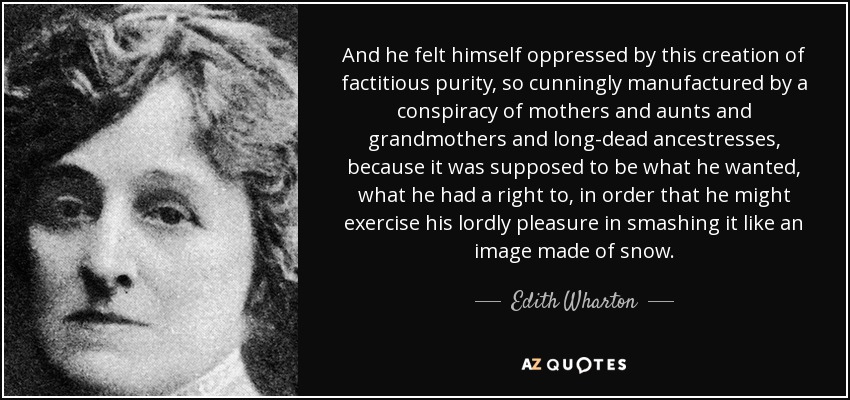 And he felt himself oppressed by this creation of factitious purity, so cunningly manufactured by a conspiracy of mothers and aunts and grandmothers and long-dead ancestresses, because it was supposed to be what he wanted, what he had a right to, in order that he might exercise his lordly pleasure in smashing it like an image made of snow. - Edith Wharton