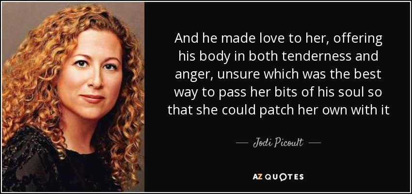 And he made love to her, offering his body in both tenderness and anger, unsure which was the best way to pass her bits of his soul so that she could patch her own with it - Jodi Picoult