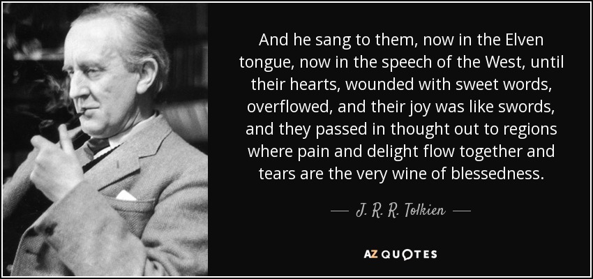 And he sang to them, now in the Elven tongue, now in the speech of the West, until their hearts, wounded with sweet words, overflowed, and their joy was like swords, and they passed in thought out to regions where pain and delight flow together and tears are the very wine of blessedness. - J. R. R. Tolkien