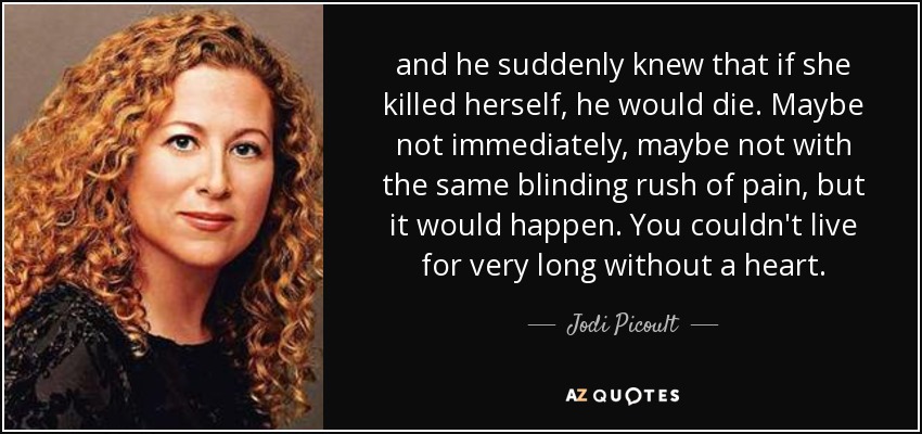 and he suddenly knew that if she killed herself, he would die. Maybe not immediately, maybe not with the same blinding rush of pain, but it would happen. You couldn't live for very long without a heart. - Jodi Picoult
