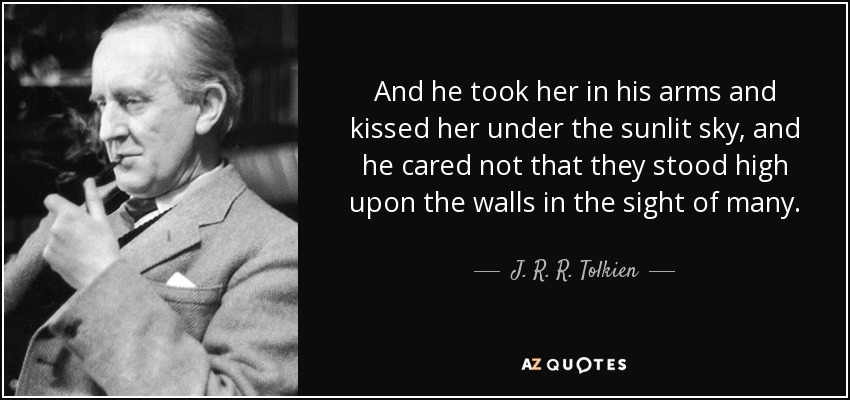 And he took her in his arms and kissed her under the sunlit sky, and he cared not that they stood high upon the walls in the sight of many. - J. R. R. Tolkien