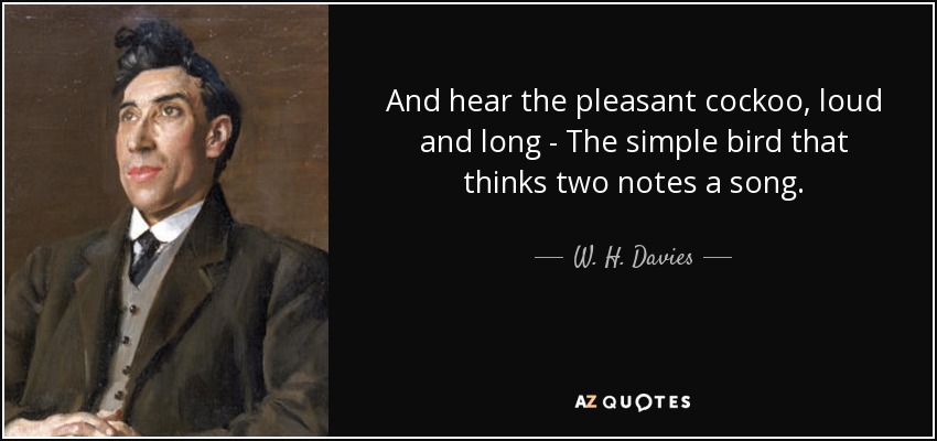 And hear the pleasant cockoo, loud and long - The simple bird that thinks two notes a song. - W. H. Davies
