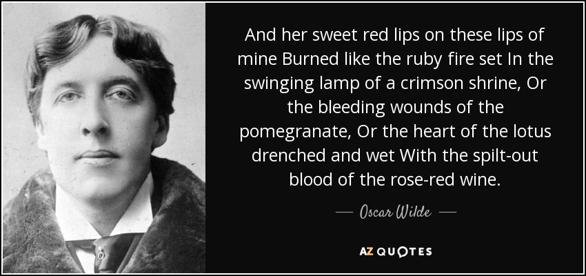 And her sweet red lips on these lips of mine Burned like the ruby fire set In the swinging lamp of a crimson shrine, Or the bleeding wounds of the pomegranate, Or the heart of the lotus drenched and wet With the spilt-out blood of the rose-red wine. - Oscar Wilde