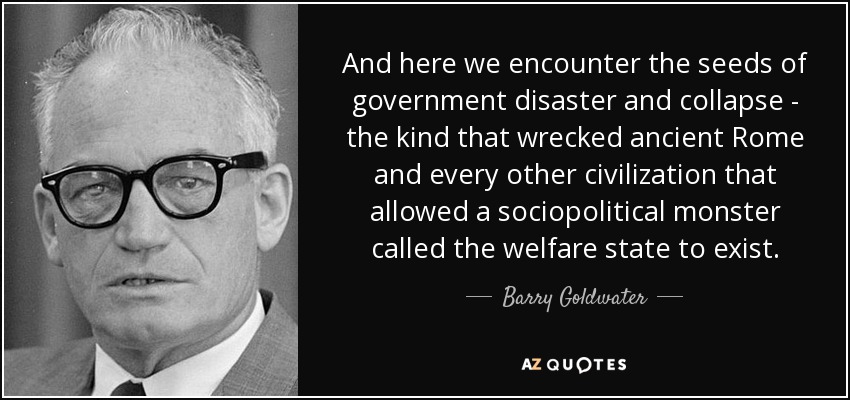 And here we encounter the seeds of government disaster and collapse - the kind that wrecked ancient Rome and every other civilization that allowed a sociopolitical monster called the welfare state to exist. - Barry Goldwater
