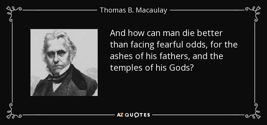 And how can man die better than facing fearful odds, for the ashes of his fathers, and the temples of his Gods? - Thomas B. Macaulay