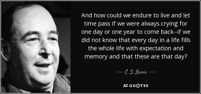 And how could we endure to live and let time pass if we were always crying for one day or one year to come back--if we did not know that every day in a life fills the whole life with expectation and memory and that these are that day? - C. S. Lewis