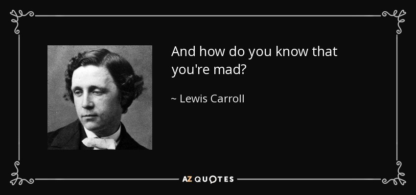 And how do you know that you're mad? - Lewis Carroll