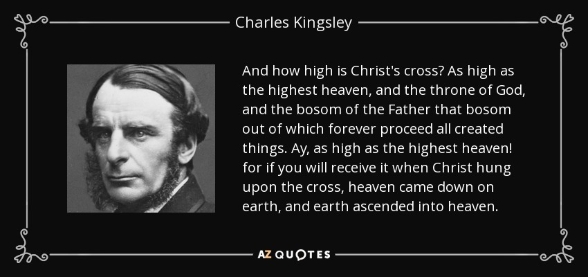 And how high is Christ's cross? As high as the highest heaven, and the throne of God, and the bosom of the Father that bosom out of which forever proceed all created things. Ay, as high as the highest heaven! for if you will receive it when Christ hung upon the cross, heaven came down on earth, and earth ascended into heaven. - Charles Kingsley