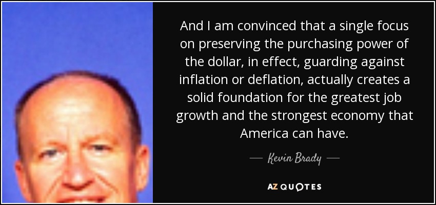 And I am convinced that a single focus on preserving the purchasing power of the dollar, in effect, guarding against inflation or deflation, actually creates a solid foundation for the greatest job growth and the strongest economy that America can have. - Kevin Brady