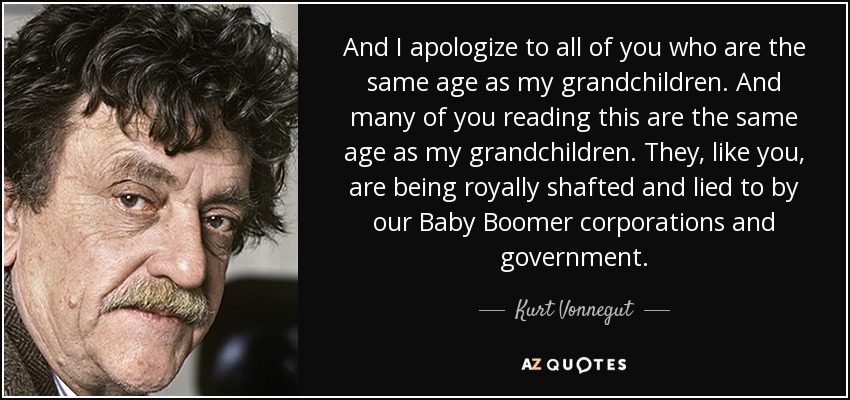 And I apologize to all of you who are the same age as my grandchildren. And many of you reading this are the same age as my grandchildren. They, like you, are being royally shafted and lied to by our Baby Boomer corporations and government. - Kurt Vonnegut