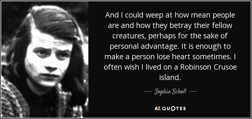 And I could weep at how mean people are and how they betray their fellow creatures, perhaps for the sake of personal advantage. It is enough to make a person lose heart sometimes. I often wish I lived on a Robinson Crusoe island. - Sophie Scholl