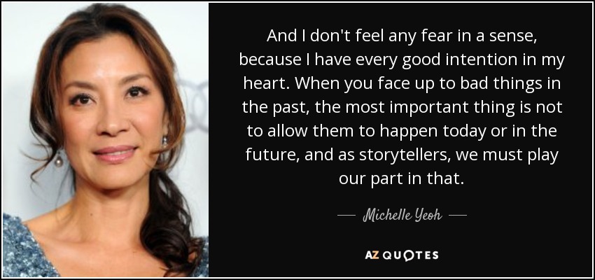 And I don't feel any fear in a sense, because I have every good intention in my heart. When you face up to bad things in the past, the most important thing is not to allow them to happen today or in the future, and as storytellers, we must play our part in that. - Michelle Yeoh
