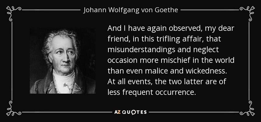 And I have again observed, my dear friend, in this trifling affair, that misunderstandings and neglect occasion more mischief in the world than even malice and wickedness. At all events, the two latter are of less frequent occurrence. - Johann Wolfgang von Goethe