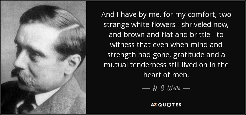And I have by me, for my comfort, two strange white flowers - shriveled now, and brown and flat and brittle - to witness that even when mind and strength had gone, gratitude and a mutual tenderness still lived on in the heart of men. - H. G. Wells