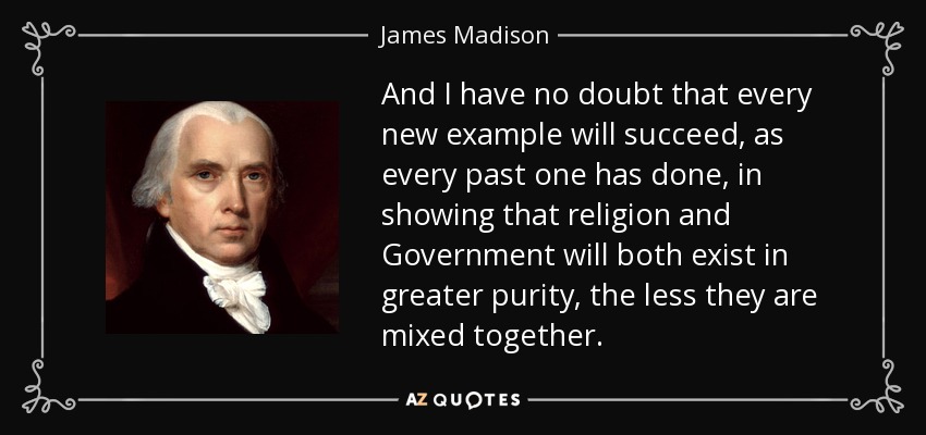 And I have no doubt that every new example will succeed, as every past one has done, in showing that religion and Government will both exist in greater purity, the less they are mixed together. - James Madison