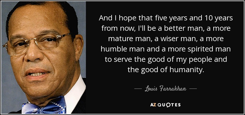 And I hope that five years and 10 years from now, I'll be a better man, a more mature man, a wiser man, a more humble man and a more spirited man to serve the good of my people and the good of humanity. - Louis Farrakhan