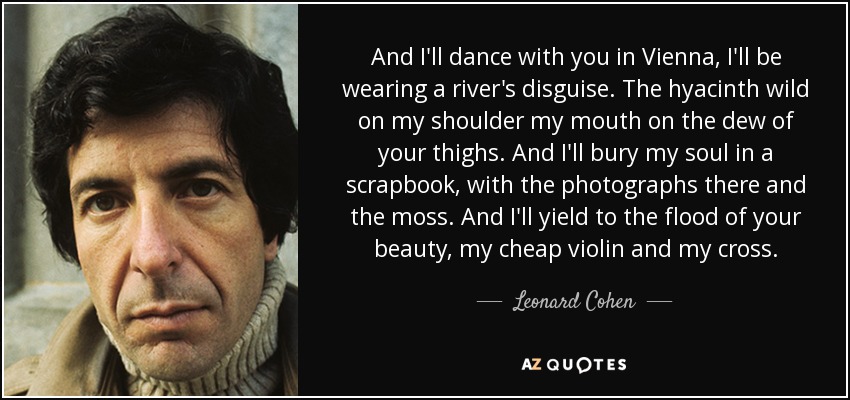 And I'll dance with you in Vienna, I'll be wearing a river's disguise. The hyacinth wild on my shoulder my mouth on the dew of your thighs. And I'll bury my soul in a scrapbook, with the photographs there and the moss. And I'll yield to the flood of your beauty, my cheap violin and my cross. - Leonard Cohen
