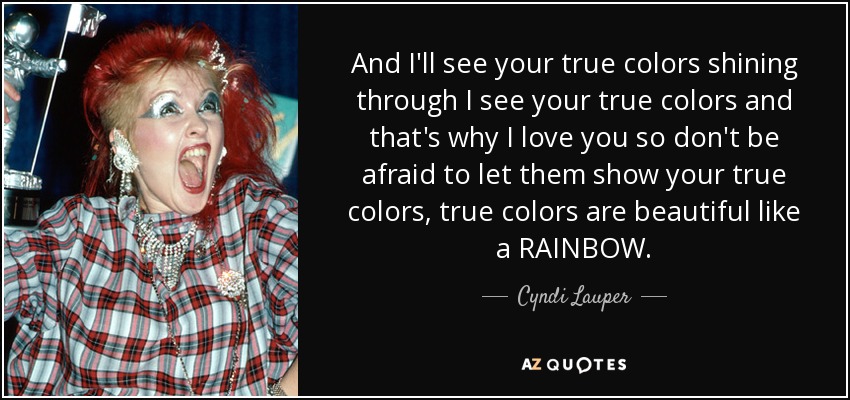 And I'll see your true colors shining through I see your true colors and that's why I love you so don't be afraid to let them show your true colors, true colors are beautiful like a RAINBOW. - Cyndi Lauper