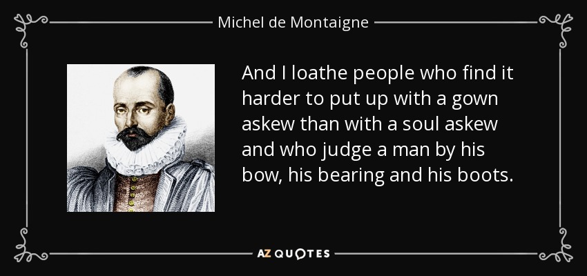 And I loathe people who find it harder to put up with a gown askew than with a soul askew and who judge a man by his bow, his bearing and his boots. - Michel de Montaigne