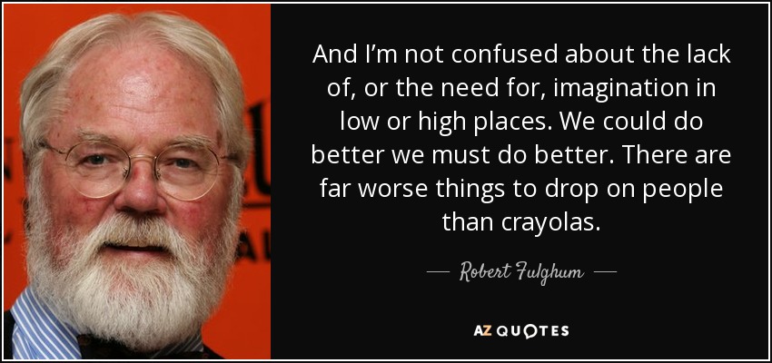 And I’m not confused about the lack of, or the need for, imagination in low or high places. We could do better we must do better. There are far worse things to drop on people than crayolas. - Robert Fulghum