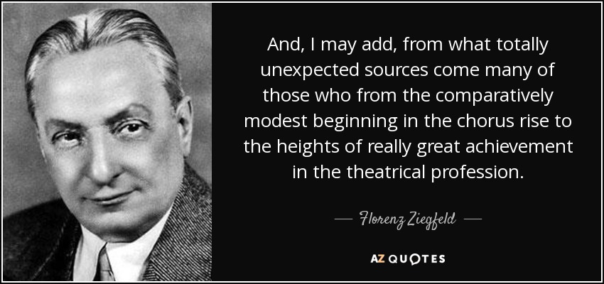 And, I may add, from what totally unexpected sources come many of those who from the comparatively modest beginning in the chorus rise to the heights of really great achievement in the theatrical profession. - Florenz Ziegfeld