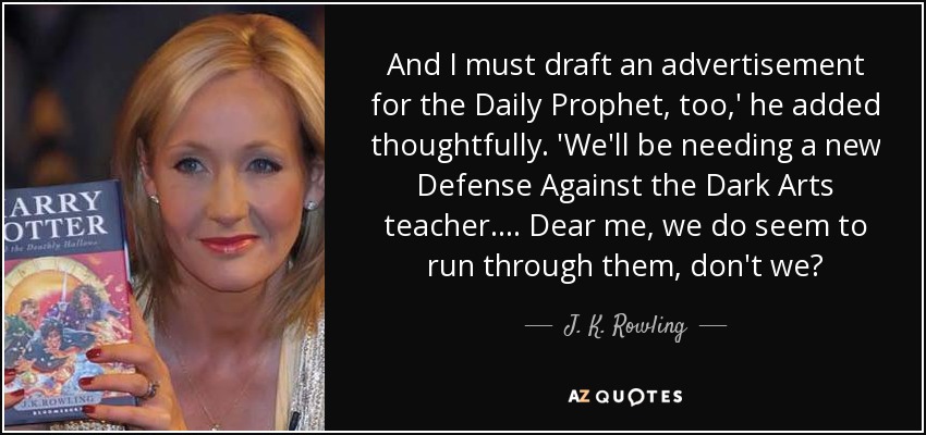 And I must draft an advertisement for the Daily Prophet, too,' he added thoughtfully. 'We'll be needing a new Defense Against the Dark Arts teacher.... Dear me, we do seem to run through them, don't we? - J. K. Rowling