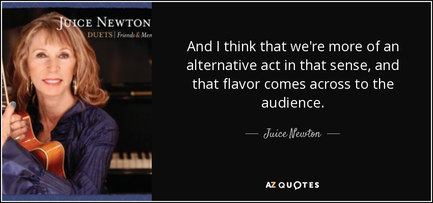 And I think that we're more of an alternative act in that sense, and that flavor comes across to the audience. - Juice Newton