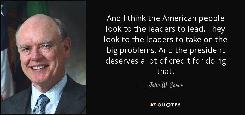 And I think the American people look to the leaders to lead. They look to the leaders to take on the big problems. And the president deserves a lot of credit for doing that. - John W. Snow