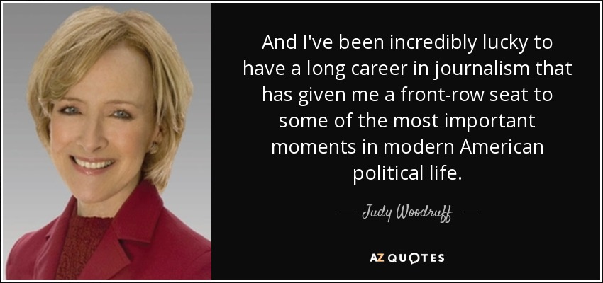 And I've been incredibly lucky to have a long career in journalism that has given me a front-row seat to some of the most important moments in modern American political life. - Judy Woodruff