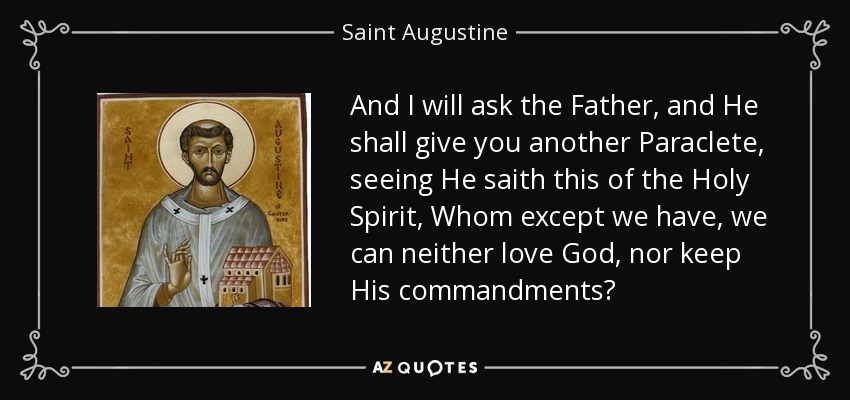 And I will ask the Father, and He shall give you another Paraclete, seeing He saith this of the Holy Spirit, Whom except we have, we can neither love God, nor keep His commandments? - Saint Augustine
