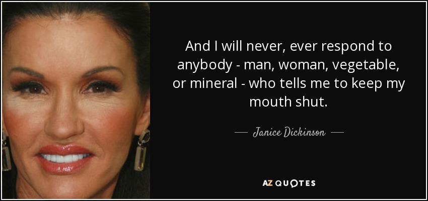 And I will never, ever respond to anybody - man, woman, vegetable, or mineral - who tells me to keep my mouth shut. - Janice Dickinson