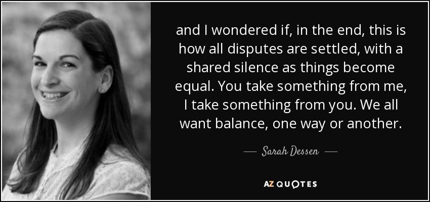 and I wondered if, in the end, this is how all disputes are settled, with a shared silence as things become equal. You take something from me, I take something from you. We all want balance, one way or another. - Sarah Dessen
