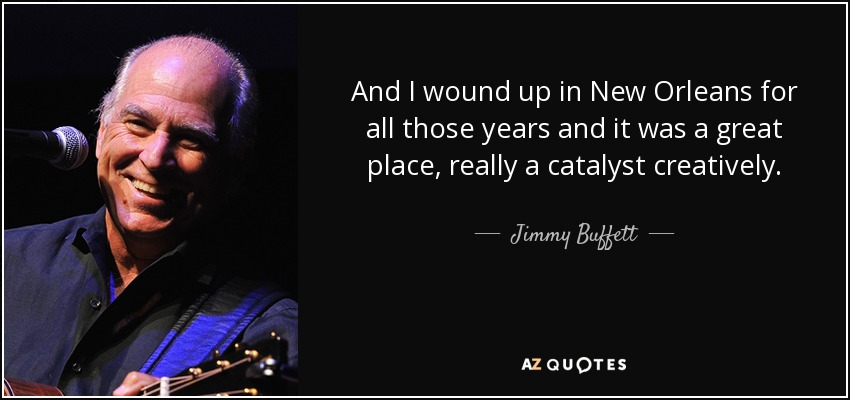 And I wound up in New Orleans for all those years and it was a great place, really a catalyst creatively. - Jimmy Buffett