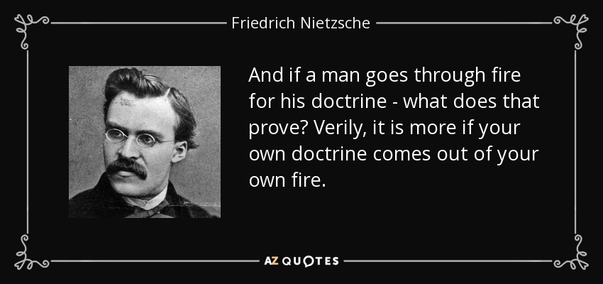 And if a man goes through fire for his doctrine - what does that prove? Verily, it is more if your own doctrine comes out of your own fire. - Friedrich Nietzsche