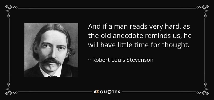And if a man reads very hard, as the old anecdote reminds us, he will have little time for thought. - Robert Louis Stevenson